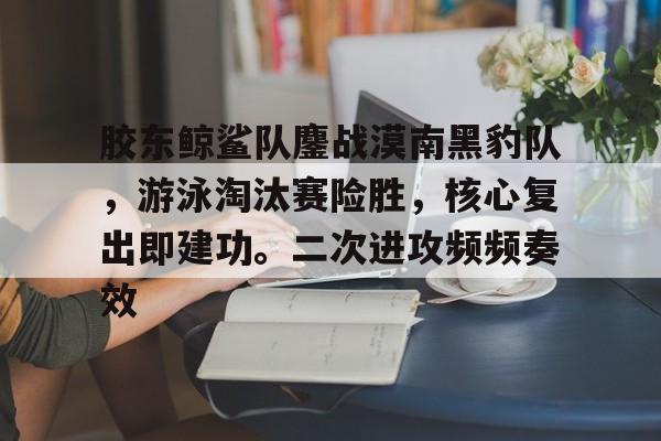 包含胶东鲸鲨队鏖战漠南黑豹队，游泳淘汰赛险胜，核心复出即建功。二次进攻频频奏效的词条