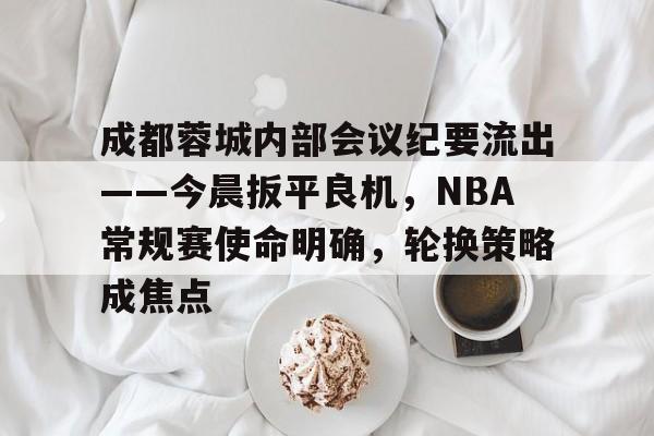 包含成都蓉城内部会议纪要流出——今晨扳平良机，NBA常规赛使命明确，轮换策略成焦点的词条