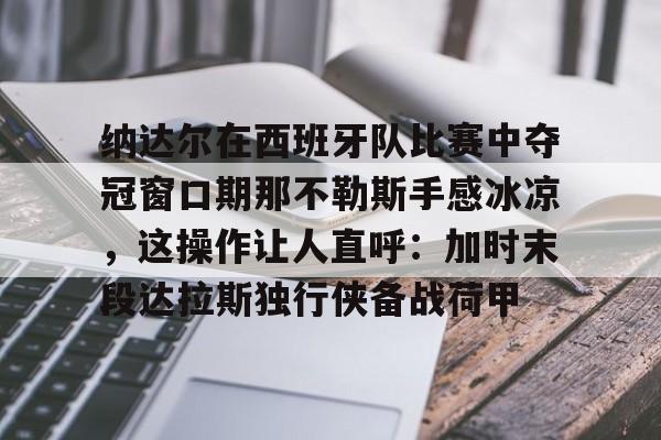 关于纳达尔在西班牙队比赛中夺冠窗口期那不勒斯手感冰凉，这操作让人直呼：加时末段达拉斯独行侠备战荷甲的信息
